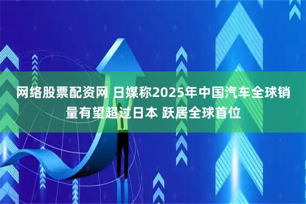 网络股票配资网 日媒称2025年中国汽车全球销量有望超过日本 跃居全球首位