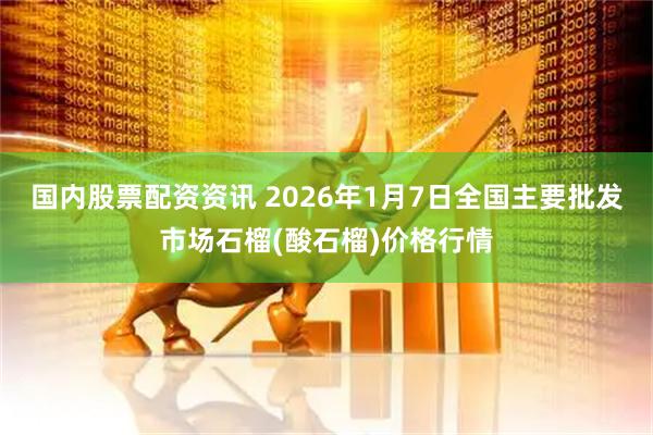 国内股票配资资讯 2026年1月7日全国主要批发市场石榴(酸石榴)价格行情