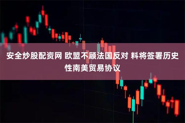安全炒股配资网 欧盟不顾法国反对 料将签署历史性南美贸易协议
