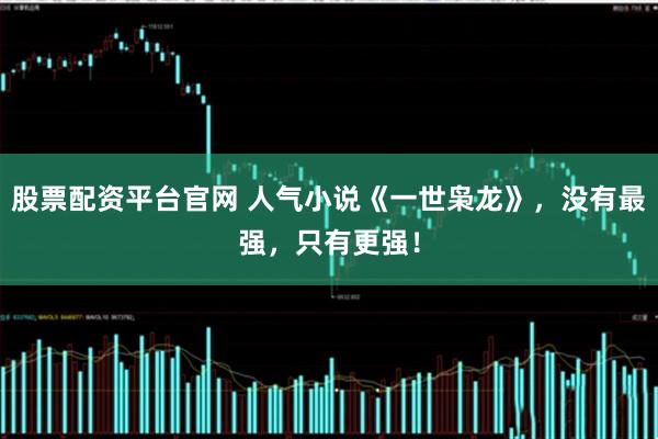 股票配资平台官网 人气小说《一世枭龙》，没有最强，只有更强！