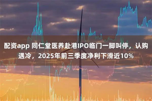 配资app 同仁堂医养赴港IPO临门一脚叫停，认购遇冷，2025年前三季度净利下滑近10%
