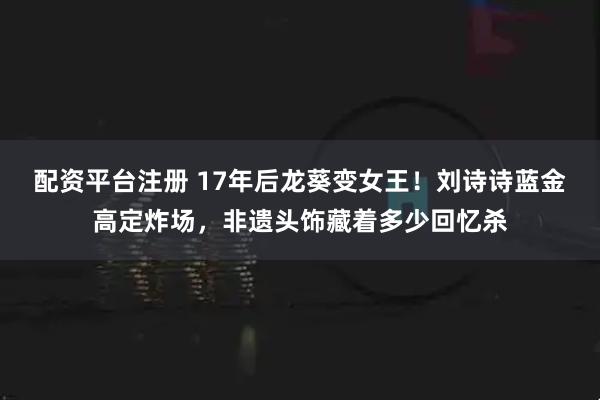 配资平台注册 17年后龙葵变女王！刘诗诗蓝金高定炸场，非遗头饰藏着多少回忆杀