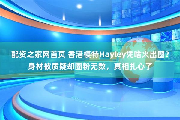 配资之家网首页 香港模特Hayley凭啥火出圈？身材被质疑却圈粉无数，真相扎心了