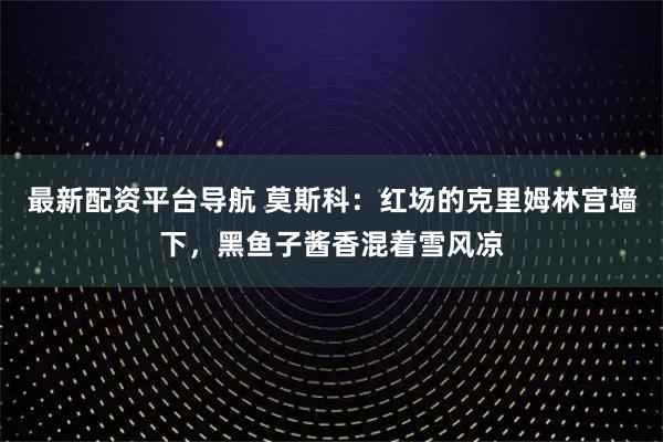 最新配资平台导航 莫斯科：红场的克里姆林宫墙下，黑鱼子酱香混着雪风凉