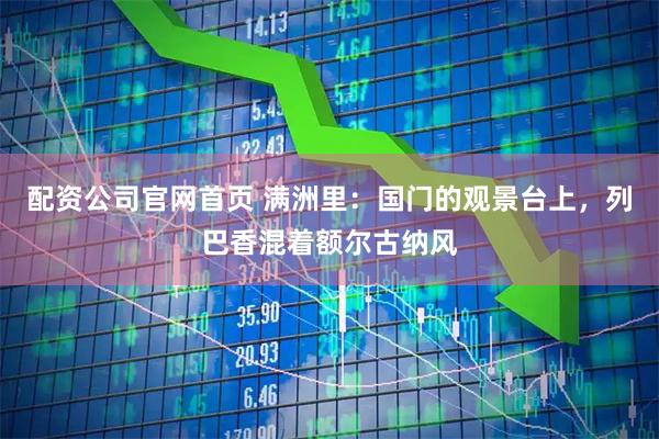 配资公司官网首页 满洲里：国门的观景台上，列巴香混着额尔古纳风