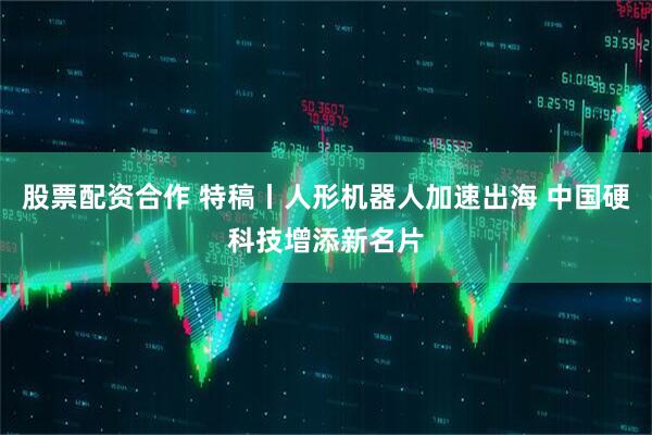 股票配资合作 特稿丨人形机器人加速出海 中国硬科技增添新名片