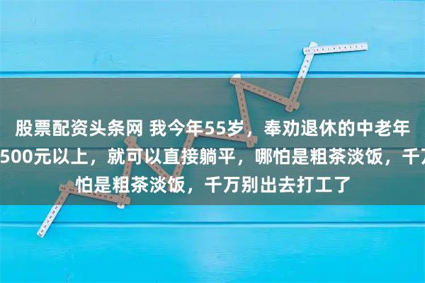 股票配资头条网 我今年55岁，奉劝退休的中老年朋友：退休金1500元以上，就可以直接躺平，哪怕是粗茶淡饭，千万别出去打工了
