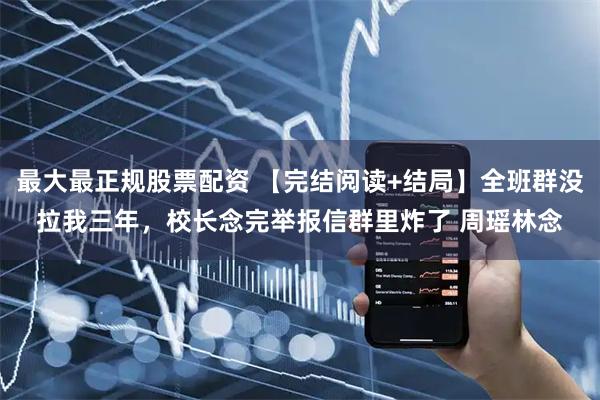 最大最正规股票配资 【完结阅读+结局】全班群没拉我三年，校长念完举报信群里炸了 周瑶林念