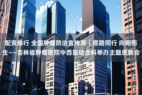 配资排行 全国肿瘤防治宣传周｜癌路同行 向阳而生——吉林省肿瘤医院中西医结合科举办主题患教会