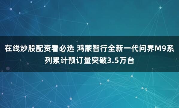 在线炒股配资看必选 鸿蒙智行全新一代问界M9系列累计预订量突破3.5万台