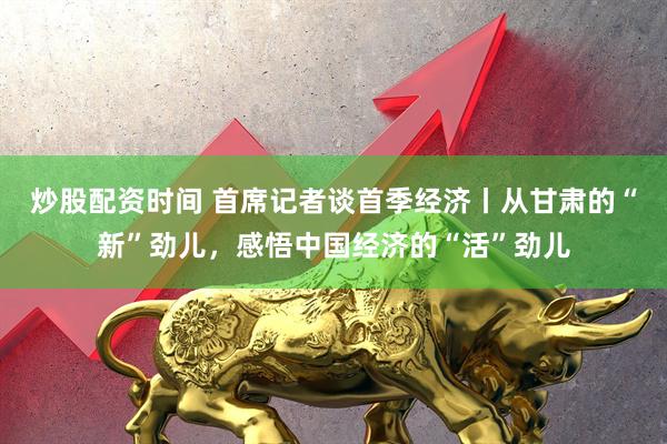 炒股配资时间 首席记者谈首季经济丨从甘肃的“新”劲儿，感悟中国经济的“活”劲儿