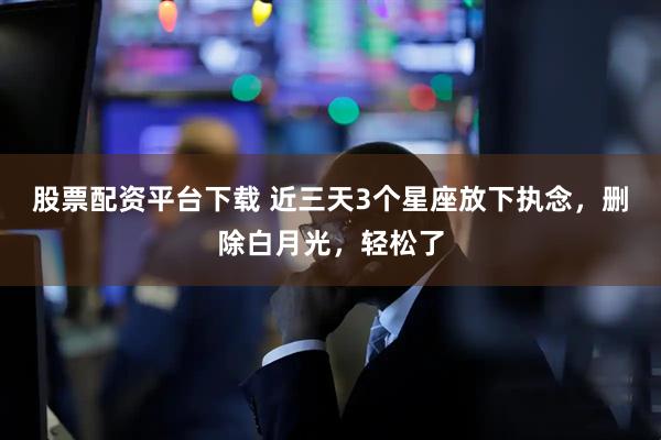 股票配资平台下载 近三天3个星座放下执念，删除白月光，轻松了