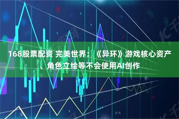 168股票配资 完美世界：《异环》游戏核心资产、角色立绘等不会使用AI创作
