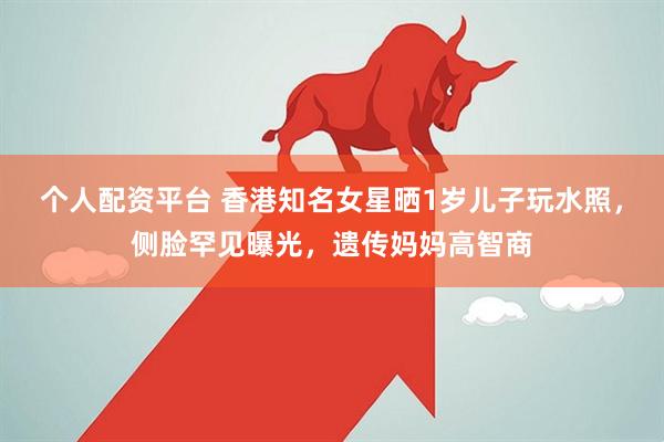 个人配资平台 香港知名女星晒1岁儿子玩水照，侧脸罕见曝光，遗传妈妈高智商