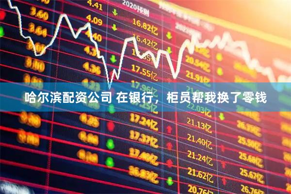 哈尔滨配资公司 在银行,柜员帮我换了零钱