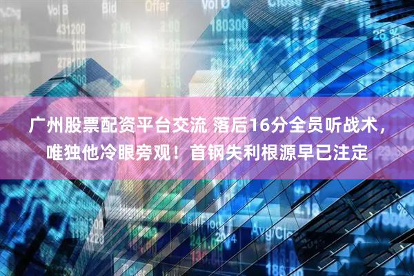 广州股票配资平台交流 落后16分全员听战术，唯独他冷眼旁观！首钢失利根源早已注定