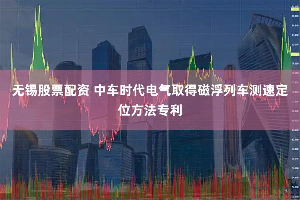 无锡股票配资 中车时代电气取得磁浮列车测速定位方法专利
