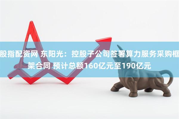 股指配资网 东阳光：控股子公司签署算力服务采购框架合同 预计总额160亿元至190亿元
