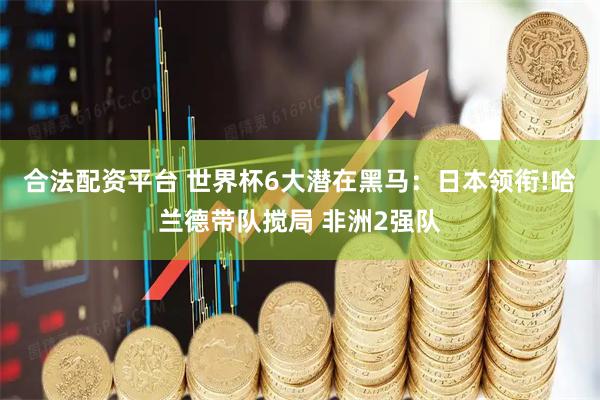 合法配资平台 世界杯6大潜在黑马：日本领衔!哈兰德带队搅局 非洲2强队