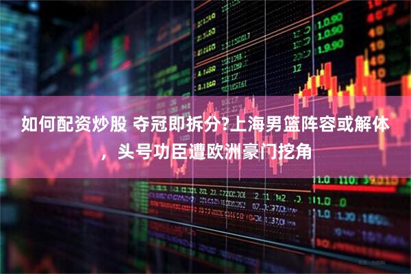 如何配资炒股 夺冠即拆分?上海男篮阵容或解体，头号功臣遭欧洲豪门挖角