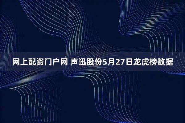 网上配资门户网 声迅股份5月27日龙虎榜数据