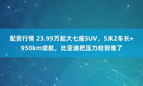配资行情 23.99万起大七座SUV，5米2车长+950km续航，比亚迪把压力给到谁了