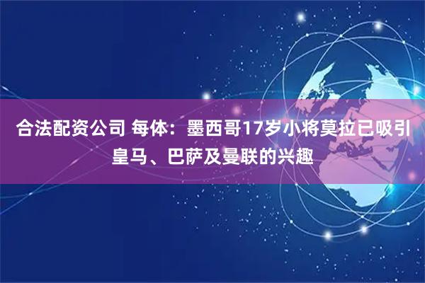 合法配资公司 每体：墨西哥17岁小将莫拉已吸引皇马、巴萨及曼联的兴趣