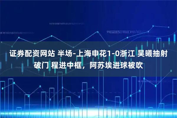 证券配资网站 半场-上海申花1-0浙江 吴曦抽射破门 程进中框，阿苏埃进球被吹