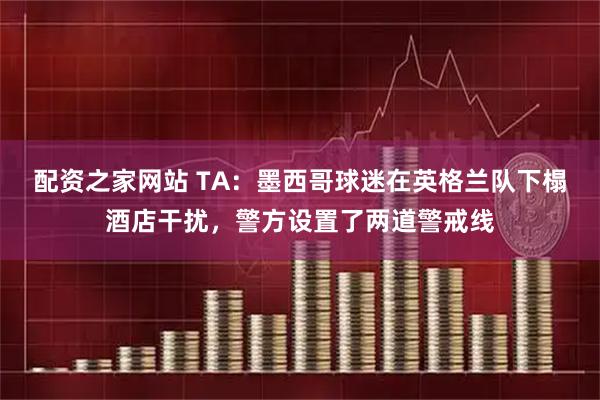 配资之家网站 TA：墨西哥球迷在英格兰队下榻酒店干扰，警方设置了两道警戒线