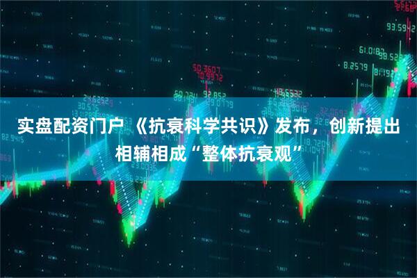 实盘配资门户 《抗衰科学共识》发布，创新提出相辅相成“整体抗衰观”