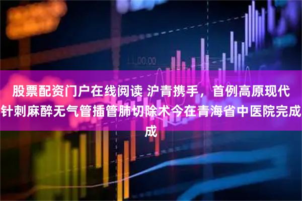 股票配资门户在线阅读 沪青携手，首例高原现代针刺麻醉无气管插管肺切除术今在青海省中医院完成