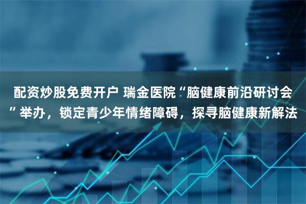 配资炒股免费开户 瑞金医院“脑健康前沿研讨会”举办，锁定青少年情绪障碍，探寻脑健康新解法